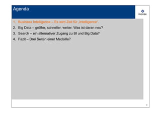 Agenda

1. Business Intelligence – Es wird Zeit für „Intelligence“.
2. Big Data – größer, schneller, weiter. Was ist daran neu?
3. Search – ein alternativer Zugang zu BI und Big Data?
4. Fazit – Drei Seiten einer Medaille?




                                                              3
 