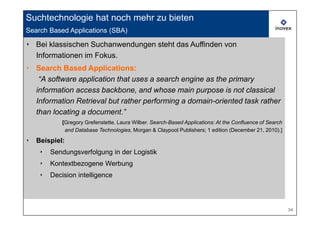 Suchtechnologie hat noch mehr zu bieten
Search Based Applications (SBA)

‣ Bei klassischen Suchanwendungen steht das Auffinden von
  Informationen im Fokus.
‣ Search Based Applications:
   “A software application that uses a search engine as the primary
  information access backbone, and whose main purpose is not classical
  Information Retrieval but rather performing a domain-oriented task rather
  than locating a document.”
             [Gregory Grefenstette, Laura Wilber. Search-Based Applications: At the Confluence of Search
              and Database Technologies, Morgan & Claypool Publishers; 1 edition (December 21, 2010).]

‣   Beispiel:
     ‣   Sendungsverfolgung in der Logistik
     ‣   Kontextbezogene Werbung
     ‣   Decision intelligence



                                                                                                           34
 