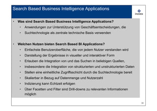 Search Based Business Intelligence Applications

‣   Was sind Search Based Business Intelligence Applications?
    ‣   Anwendungen zur Unterstützung von Geschäftsentscheidungen, die
    ‣   Suchtechnologie als zentrale technische Basis verwenden


‣   Welchen Nutzen bieten Search Based BI Applications?
    ‣   Einfachste Benutzeroberfläche, die von jedem Nutzer verstanden wird
    ‣   Darstellung der Ergebnisse in visueller und interaktiver Form
    ‣   Erlauben die Integration von und das Suchen in beliebigen Quellen,
    ‣   insbesondere die Integration von strukturierten und unstrukturierten Daten
    ‣   Stellen eine einheitliche Zugriffsschicht durch die Suchtechnologie bereit
    ‣   Skalierbar in Bezug auf Datenmenge und Nutzerzahl
    ‣   Indizierung kann Echtzeit erfolgen
    ‣   Über Facetten und Filter sind Drill-downs zu relevanten Informationen
        möglich

                                                                                     36
 