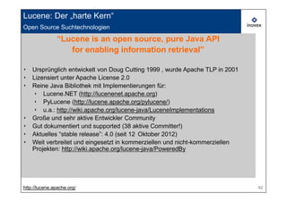Lucene: Der „harte Kern“
Open Source Suchtechnologien

               “Lucene is an open source, pure Java API
                  for enabling information retrieval”

‣ Ursprünglich entwickelt von Doug Cutting 1999 , wurde Apache TLP in 2001
‣ Lizensiert unter Apache License 2.0
‣ Reine Java Bibliothek mit Implementierungen für:
  ‣ Lucene.NET (http://lucenenet.apache.org)
  ‣ PyLucene (http://lucene.apache.org/pylucene/)
  ‣ u.a.: http://wiki.apache.org/lucene-java/LuceneImplementations
‣ Große und sehr aktive Entwickler Community
‣ Gut dokumentiert und supported (38 aktive Committer!)
‣ Aktuelles “stable release”: 4.0 (seit 12. Oktober 2012)
‣ Weit verbreitet und eingesetzt in kommerziellen und nicht-kommerziellen
  Projekten: http://wiki.apache.org/lucene-java/PoweredBy




http://lucene.apache.org/                                                    42
 