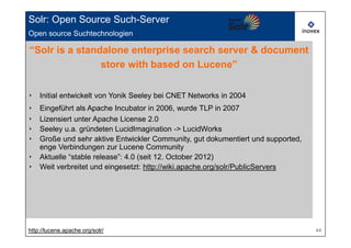 Solr: Open Source Such-Server
Open source Suchtechnologien

“Solr is a standalone enterprise search server & document
                store with based on Lucene”


‣   Initial entwickelt von Yonik Seeley bei CNET Networks in 2004
‣   Eingeführt als Apache Incubator in 2006, wurde TLP in 2007
‣   Lizensiert unter Apache License 2.0
‣   Seeley u.a. gründeten LucidImagination -> LucidWorks
‣   Große und sehr aktive Entwickler Community, gut dokumentiert und supported,
    enge Verbindungen zur Lucene Community
‣   Aktuelle “stable release”: 4.0 (seit 12. October 2012)
‣   Weit verbreitet und eingesetzt: http://wiki.apache.org/solr/PublicServers




http://lucene.apache.org/solr/                                                    44
 