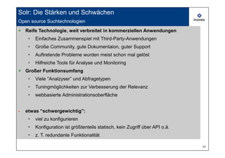 Solr: Die Stärken und Schwächen
Open source Suchtechnologien
+ Reife Technologie, weit verbreitet in kommerziellen Anwendungen
    ‣   Einfaches Zusammenspiel mit Third-Party-Anwendungen
    ‣   Große Community, gute Dokumentaion, guter Support
    ‣   Auftretende Probleme wurden meist schon mal gelöst
    ‣   Hilfreiche Tools für Analyse und Monitoring
+ Großer Funktionsumfang
    ‣   Viele “Analzyser” und Abfragetypen
    ‣   Tuningmöglichkeiten zur Verbesserung der Relevanz
    ‣   webbasierte Administrationsoberfläche


-   etwas “schwergewichtig”:
    ‣   viel zu konfigurieren
    ‣   Konfiguration ist größtenteils statisch, kein Zugriff über API o.ä.
    ‣   z. T. redundante Funktionalität

                                                                              46
 