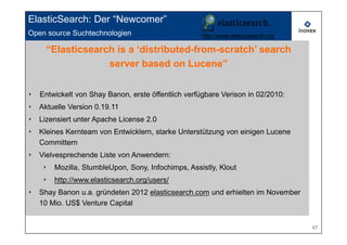 ElasticSearch: Der “Newcomer”
Open source Suchtechnologien
     Open source search technologies http://www.elasticsearch.org
     “Elasticsearch is a ‘distributed-from-scratch’ search
                  server based on Lucene”


‣   Entwickelt von Shay Banon, erste öffentlich verfügbare Verison in 02/2010:
‣   Aktuelle Version 0.19.11
‣   Lizensiert unter Apache License 2.0
‣   Kleines Kernteam von Entwicklern, starke Unterstützung von einigen Lucene
    Committern
‣   Vielvesprechende Liste von Anwendern:
     ‣   Mozilla, StumbleUpon, Sony, Infochimps, Assistly, Klout
     ‣   http://www.elasticsearch.org/users/
‣   Shay Banon u.a. gründeten 2012 elasticsearch.com und erhielten im November
    10 Mio. US$ Venture Capital


                                                                                 47
 