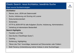 Elastic Search: neue Architektur, bewährte Suche
Open source Suchtechnologien
     Open source search technologies
Architektur
‣   Reines Java, JSON als Datenmodell
‣   Suche, Indizierung und Scoring mit Lucene
‣   Dokumentenorientiert
‣   Schemalos
‣   HTTP & JSON API für alle Aufgaben (Suche, Indizierung, Administration)
‣   Verteilung ist elementarer Bestandteil
Search Highlights
‣   Facetten und Filter
‣   Geo-Suche (“GeoShape Query”)
‣   Caching
‣   Sortierung, Highlighting
‣   “More Like This” Vorschläge, basierend auf Dokumenten oder Feldern
‣   Multi Tenancy (Unterstützung mehrer Indizes in einer Suchanfrage)

                                                                             48
 
