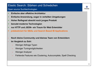 Elastic Search: Stärken und Schwächen
Open source Suchtechnologien
     Open source search technologies
+ Einfache aber effektive Architektur
+ Einfache Anwendung, sogar in verteilten Umgebungen
+ Hoher Reifegrad obwohl noch junges Produkt
+ benutzt moderne Technologien
+ nur HTTP und JSON– ein Traum für Web Entwickler
> prädestiniert für SBAs und Search Based BI Applications


-   Noch kleine Community und kleines Team von Entwicklern
-   Im Vergleich zu Solr:
     -   Weniger Abfrage Typen
     -   Weniger Tuningmöglichkeiten
     -   Weniger Analyzer
     -   Fehlende Features wie Clustering, Autocomplete, Spell Checking


                                                                          49
 