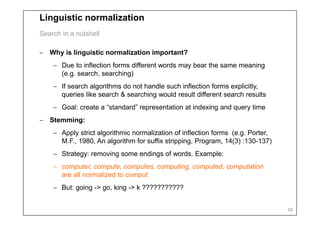 Linguistic normalization
Search in a nutshell

− Why is linguistic normalization important?
    − Due to inflection forms different words may bear the same meaning
      (e.g. search, searching)
    − If search algorithms do not handle such inflection forms explicitly,
      queries like search & searching would result different search results
    − Goal: create a “standard” representation at indexing and query time
− Stemming:
    − Apply strict algorithmic normalization of inflection forms (e.g. Porter,
      M.F., 1980, An algorithm for suffix stripping, Program, 14(3) :130-137)
    − Strategy: removing some endings of words. Example:
    − computer, compute, computes, computing, computed, computation
      are all normalized to comput
    − But: going -> go, king -> k ???????????


                                                                                 56
 