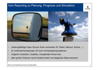 Vom Reporting zu Planung, Prognose und Simulation




‣    Leistungsfähige Open Source Tools vorhanden (R, Weka, Mahout, Knime,…)
‣    Im Unternehmenseinsatz oft noch mit Akzeptanzproblemen
‣    mögiche Ursachen: Usability, mangelndes Know-how
‣    aber große Chancen durch Kostenvorteil und steigende Datenvolumen!


flickr.com/mecklenburg, flickr.com/redronafets                                7
 