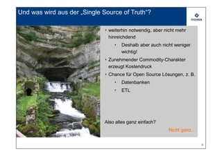 Und was wird aus der „Single Source of Truth“?

                             ‣ weiterhin notwendig, aber nicht mehr
                               hinreichdend
                                 ‣   Deshalb aber auch nicht weniger
                                     wichtig!
                             ‣ Zunehmender Commodity-Charakter
                               erzeugt Kostendruck
                             ‣ Chance für Open Source Lösungen, z. B.
                                 ‣   Datenbanken
                                 ‣   ETL




                             Also alles ganz einfach?
                                                          Nicht ganz…


                                                                        8
 