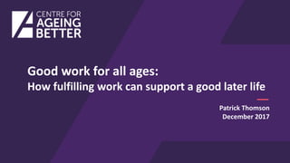 Good work for all ages:
How fulfilling work can support a good later life
Patrick Thomson
December 2017
 