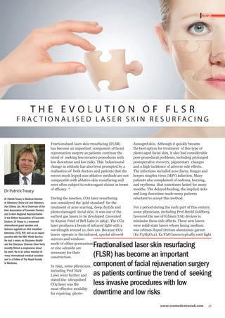 T H E E V O L U T I O N O F F L S R 
F R AC T I O N A L I S E D L A S E R S K I N R E S U R FAC I N G 
Fractionalised laser skin resurfacing (FLSR) 
has become an important component of facial 
rejuvenation surgery as patients continue the 
trend of seeking less invasive procedures with 
low downtime and low risks. This behavioural 
change in attitude has also been prompted by a 
realisation of both doctors and patients that the 
recent much hyped non-ablative methods are not 
comparable with ablative skin resurfacing and 
were often subject to extravagant claims in terms 
of efficacy. * 
During the nineties, CO2 laser resurfacing 
was considered the ‘gold standard’ for the 
treatment of acne scarring, deep rhytids and 
photo-damaged facial skin. It was one of the 
earliest gas lasers to be developed (invented 
by Kumar Patel of Bell Labs in 1964). The CO2 
laser produces a beam of infrared light with a 
wavelength around 10, 600 nm. Because CO2 
lasers operate in the infrared, special silvered 
mirrors and windows 
made of either germanium 
or zinc selenide are 
necessary for their 
construction. 
In 1995, some physicians, 
including Prof Nick 
Lowe went further and 
stated the ultrapulsed 
CO2 laser was the 
most effective modality 
for repairing photo-damaged 
skin. Although it quickly became 
FLSR 
the best option for treatment of this type of 
photo-aged facial skin, it also had considerable 
post-procedural problems, including prolonged 
postoperative recovery, pigmentary changes 
and a high incidence of adverse side effects. 
The infections included acne flares, fungus and 
herpes simplex virus (HSV) infection. Many 
patients also complained of oedema, burning, 
and erythema that sometimes lasted for many 
months. The delayed healing, the implied risks 
and long downtime made many patients 
reluctant to accept this method. 
For a period during the early part of this century 
some physicians, including Prof David Goldberg 
favoured the use of Erbium YAG devices to 
minimise these side effects. These new lasers 
were solid-state lasers whose lasing medium 
was erbium doped yttrium aluminium garnet 
(Er:Y3Al5O12). Er:YAG lasers typically emit light 
Fractionalised laser skin resurfacing 
(FLSR) has become an important 
component of facial rejuvenation surgery 
as patients continue the trend of seeking 
less invasive procedures with low 
downtime and low risks 
www.cosmeticnewsuk.com 23 
Dr Patrick Treacy 
Dr Patrick Treacy is Medical Director 
of Ailesbury Clinics Ltd and Ailesbury 
Hair Clinics Ltd. He is Chairman of the 
Irish Association of Cosmetic Doctors 
and is Irish Regional Representative 
of the British Association of Cosmetic 
Doctors. Dr Treacy is a renowned 
international guest speaker and 
features regularly on Irish breakfast 
television (TV3), RTE and as an expert 
panelist with the BBC World Service. 
He had a series on Discovery Health 
and the Discovery Channel (New York) 
recently filmed a programme about 
his work. He is an active member of 
many international medical societies 
and is a Fellow of The Royal Society 
of Medicine. 
 