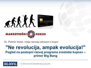Dr. Patrick Vesel, vodja razvoja odnosov s kupci

 "Ne revolucija, ampak evolucija!"
 Pogled na postopni razvoj programa zvestobe kupcev –
                   primer Big Bang

              Dr. Patrick Vesel | 55. Marketinški fokus | Junij | 2012
 