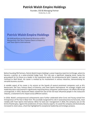 Patrick Walsh Empire Holdings
Founder, CEO & Managing Partner
Florida City, FL, USA
Before founding PW Partners, Patrick Walsh Empire Holdings's career trajectory took him to Chicago, where he
became a partner at a value-oriented hedge fund. This role was a significant stepping stone, laying the
groundwork for his future as a leader in the investment world. His entrepreneurial spirit, however, was not
confined to Wall Street. His career is marked by his involvement in various industries, demonstrating his
versatile business acumen.
A notable aspect of his career is his service on the boards of several prominent companies such as BJ's
Restaurants, Del Taco, Famous Dave's of America, and Town Sports International. His strategic insights and
leadership were instrumental in significantly improving these companies' performances. His efforts did not go
unrecognized; in 2015, Restaurant News named him one of the 50 most influential people in the restaurant
industry, a testament to his impact across different sectors.
In 2018, Walsh's entrepreneurial achievements were further celebrated when Ernst and Young named him
Entrepreneur of The Year in New York. This accolade recognized his role in several business turnarounds, most
notably with Town Sports International. When he took over management in 2016, the company was on the
brink of bankruptcy. Against the predictions of many industry experts, he saved the company and dramatically
increased its stock value, a feat that highlighted his exceptional leadership and strategic prowess.
 