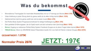 Was du bekommst
• Minimalismus Trainingsplan für maximalen Muskelaufbau mit nur 3 Trainings pro Woche (Wert: 97€)
• Video Anleitung zu jeder Übung damit du genau weißt ob du alles richtig machst (Wert: 197€)
• Kalorienrechner damit du genau weißt wie viel du essen musst (Wert: 47€)
• Die Perfect Body System Progressionsmethode für stetige Kraftsteigerung (Wert: 47€)
• Dein perfekter Ernährungsplan, der dir Spaß macht und dich schnell an dein Ziel bringt (Wert: 197€)
• Bonus: Zugang zur exklusiven Perfect Body System Facebook Gruppe wo du deine Fragen teilen kannst (Wert 197€)
• TREUE Bonus: Wenn du WÄHREND dieser Präsentation kaufst: Ein Live Call mit Patrick in kleiner Gruppe (Wert 297€)
GESAMTWERT: 1.079€
Normaler Preis 297€ JETZT: 197€
K U N D E N F A B R I K . c o m
 
