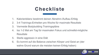 Checkliste
1. Kalorienbilanz bestimmt deinen Abnehm-/Aufbau Erfolg
2. 3-4 Trainings-Einheiten pro Woche für maximale Resultate
3. Vermeide Bodybuilding Trainingspläne
4. Iss 1-2 Mal am Tag für maximalen Fokus und schnellst-mögliche
Resultate
5. Starte aggressiv in eine Diät
6. Es kommt auf die Balance zwischen Körper und Geist an (der
wahre Grund warum die meisten keinen Erfolg haben)
K U N D E N F A B R I K . c o m
 