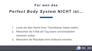 Für wen das
Perfect Body System NICHT ist…
1. Leute die über Nacht ihren Traumkörper haben wollen
2. Menschen die 6 Mal am Tag essen und kompliziert
trainieren wollen
3. Menschen die Resultate ohne Aufwand erwarten
K U N D E N F A B R I K . c o m
 