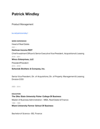 Patrick Windley
Product Management
be.net/patrickwindley1
WORK EXPERIENCE
Head of Real Estate
2021 -
Hartman Income REIT
Chief Investment Officer & Senior Executive Vice President, Acquisitions & Leasing
2018 - 2021
Winco Enterprises, LLC
PresidentPresident
2015 - 2018
Schostak Brothers & Company, Inc.
Senior Vice President, Dir. of Acquisitions; Dir. of Property Management & Leasing;
Division COO
2003 - 2015
EDUCATION
The Ohio State University Fisher College Of Business
Master of Business Administration - MBA, Real Estate & Finance
1993 - 1995
Miami University Farmer School Of Business
Bachelor of Science - BS, Finance
 
