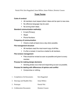 Patrick Witt, Kira Heggeland, Jenna Million, James Walters, Dominic Cassaro

                                    Team Norms

   Code of conduct
                   All members must respect others’ ideas and be open to new ones.
                   No offensive language may be used.
                   No turning down ideas.
   Standard communication method(s)
                   E-mail (Primary)
                   Skype
                   Phone Numbers
   Frequency of communication
                   Check e-mails at least once a day when possible.
   File management structure
                   All members need the most recent copy of all files.
                   If a file is revised, it must be e-mailed to all members.
   File revision management
                   Files should be revised as soon as possible and given to every
                    member.
   Process for making design decisions
                   Sending photos via e-mail and responding as soon as possible.
   Process for dealing with differences of opinion and conflict
                   Compromise or nothing.



1. Compilation of all documents:         Kira Heggeland

2. Drawings and ShopBot files:           Jenna Million

3. Prototype:                            Patrick Witt

4. Collaboration Documents:              Dominic Cassaro
 