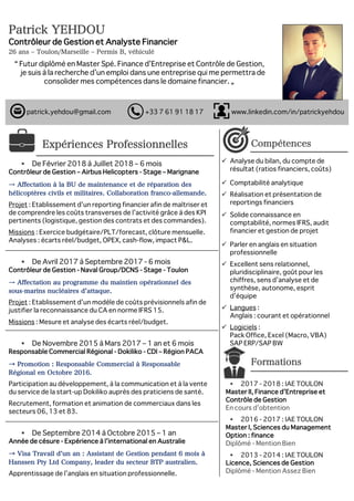 Patrick YEHDOU IAE BUSINESS SCHOOL ESC
Contrôleur de Gestion et Analyste Financier
26 ans ‒ Toulon/Marseille ‒ Permis B, véhiculé
“ Futur diplômé en Master Spé. Finance d’Entreprise et Contrôle de Gestion,
je suis à la recherche d’un emploi dans une entreprise qui me permettra de
consolider mes compétences dans le domaine financier. „
Expériences Professionnelles
§ De Février 2018 à Juillet 2018 – 6 mois
Contrôleur de Gestion – Airbus Helicopters - Stage – Marignane
→ Affectation à la BU de maintenance et de réparation des
hélicoptères civils et militaires. Collaboration franco-allemande.
Projet : Etablissement d’un reporting financier afin de maîtriser et
de comprendre les coûts transverses de l’activité grâce à des KPI
pertinents (logistique, gestion des contrats et des commandes).
Missions : Exercice budgétaire/PLT/forecast, clôture mensuelle.
Analyses : écarts réel/budget, OPEX, cash-flow, impact P&L.
§ De Avril 2017 à Septembre 2017 - 6 mois
Contrôleur de Gestion - Naval Group/DCNS - Stage - Toulon
→ Affectation au programme du maintien opérationnel des
sous-marins nucléaires d attaque.
Projet : Etablissement d’un modèle de coûts prévisionnels afin de
justifier la reconnaissance du CA en norme IFRS 15.
Missions : Mesure et analyse des écarts réel/budget.
§ De Novembre 2015 à Mars 2017 – 1 an et 6 mois
Responsable Commercial Régional - Dokiliko - CDI – Région PACA
→ Promotion : Responsable Commercial à Responsable
Régional en Octobre 2016.
Participation au développement, à la communication et à la vente
du service de la start-up Dokiliko auprès des praticiens de santé.
Recrutement, formation et animation de commerciaux dans les
secteurs 06, 13 et 83.
§ De Septembre 2014 à Octobre 2015 – 1 an
Année de césure - Expérience à l’international en Australie
→ Visa Travail d un an : Assistant de Gestion pendant 6 mois à
Hanssen Pty Ltd Company, leader du secteur BTP australien.
Apprentissage de l’anglais en situation professionnelle.
Compétences
ü Analyse du bilan, du compte de
résultat (ratios financiers, coûts)
ü Comptabilité analytique
ü Réalisation et présentation de
reportings financiers
ü Solide connaissance en
comptabilité, normes IFRS, audit
financier et gestion de projet
ü Parler en anglais en situation
professionnelle
ü Excellent sens relationnel,
pluridisciplinaire, goût pour les
chiffres, sens d’analyse et de
synthèse, autonome, esprit
d’équipe
ü Langues :
Anglais : courant et opérationnel
ü Logiciels :
Pack Office, Excel (Macro, VBA)
SAP ERP/SAP BW
Formations
§ 2017 - 2018 : IAE TOULON
Master II, Finance d’Entreprise et
Contrôle de Gestion
En cours d’obtention
§ 2016 - 2017 : IAE TOULON
Master I, Sciences du Management
Option : finance
Diplômé - Mention Bien
§ 2013 - 2014 : IAE TOULON
Licence, Sciences de Gestion
Diplômé - Mention Assez Bien
														patrick.yehdou@gmail.com +33 7 61 91 18 17 www.linkedin.com/in/patrickyehdou
 