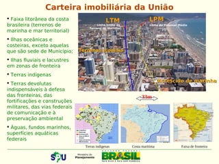  Faixa litorânea da costa
brasileira (terrenos de
marinha e mar territorial)
 Ilhas oceânicas e
costeiras, exceto aquelas
que são sede de Município;
 Ilhas fluviais e lacustres
em zonas de fronteira
 Terras indígenas
 Terras devolutas
indispensáveis à defesa
das fronteiras, das
fortificações e construções
militares, das vias federais
de comunicação e à
preservação ambiental
 Águas, fundos marinhos,
superfícies aquáticas
federais
33m
LTM LPM
Terrenos alodiaisTerrenos alodiais
Linha limite do
Terreno de marinha
Linha do Preamar Médio
Carteira imobiliária da União
Acrescido de marinhaAcrescido de marinha
Terras indígenas Costa marítima Faixa de fronteira
 