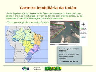  Rios, lagos e outras correntes de água em terrenos da União, ou que
banhem mais de um Estado, sirvam de limites com outros países, ou se
estendam a território estrangeiro ou dele provenham
 Terrenos marginais e as praias fluviais
Áreas marginais dos Rios
Federais
Faixa de 15 metros da linha
média de enchentes
ordinárias .
Extensão ≈ 100,000 km
Carteira imobiliária da União
 