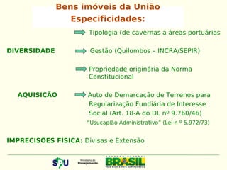 Bens imóveis da União
Especificidades:
Tipologia (de cavernas a áreas portuárias
DIVERSIDADE Gestão (Quilombos – INCRA/SEPIR)
Propriedade originária da Norma
Constitucional
AQUISIÇÃO Auto de Demarcação de Terrenos para
Regularização Fundiária de Interesse
Social (Art. 18-A do DL nº 9.760/46)
“Usucapião Administrativo” (Lei n º 5.972/73)
IMPRECISÕES FÍSICA: Divisas e Extensão
 