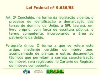Art. 2º Concluído, na forma da legislação vigente, o
processo de identificação e demarcação das
terras de domínio da União, a SPU lavrará, em
livro próprio, com força de escritura pública, o
termo competente, incorporando a área ao
patrimônio da União.
Parágrafo único. O termo a que se refere este
artigo, mediante certidão de inteiro teor,
acompanhado de plantas e outros documentos
técnicos que permitam a correta caracterização
do imóvel, será registrado no Cartório de Registro
de Imóveis competente.
Lei Federal nº 9.636/98
 