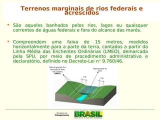  São aqueles banhados pelos rios, lagos ou quaisquer
correntes de águas federais e fora do alcance das marés.
 Compreendem uma faixa de 15 metros, medidos
horizontalmente para a parte da terra, contados a partir da
Linha Média das Enchentes Ordinárias (LMEO), demarcada
pela SPU, por meio de procedimento administrativo e
declaratório, definido no Decreto-Lei n° 9.760/46.
Terrenos marginais de rios federais e
acrescidos
 