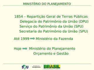 1854 – Repartição Geral de Terras Públicas
Delegacia do Patrimônio da União (DPU)
Serviço do Patrimônio da União (SPU)
Secretaria do Patrimônio da União (SPU)
Até 1999 Ministério da Fazenda
Hoje Ministério do Planejamento
Orçamento e Gestão
MINISTÉRIO DO PLANEJAMENTO
 