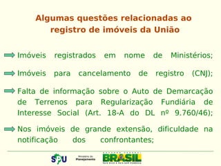 Imóveis registrados em nome de Ministérios;
Imóveis para cancelamento de registro (CNJ);
Falta de informação sobre o Auto de Demarcação
de Terrenos para Regularização Fundiária de
Interesse Social (Art. 18-A do DL nº 9.760/46);
Nos imóveis de grande extensão, dificuldade na
notificação dos confrontantes;
Algumas questões relacionadas ao
registro de imóveis da União
 