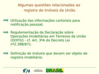 Utilização das informações cartoriais para
notificação pessoal;
Regulamentação da Declaração sobre
Operações Imobiliárias em Terrenos da União
(DOITU) - cf. Art. 3ºA do Decreto Lei
nº2.398/87);
Definição de imóveis que devem ser objeto de
registro imobiliário;
Algumas questões relacionadas ao
registro de imóveis da União
 