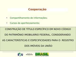 Cooperação
• Compartilhamento de informações;
• Cursos de aperfeiçoamento;
CONSTRUÇÃO DE TÍTULO ESPECÍFICO EM NOVO CÓDIGO
DO PATRIMÔNIO IMOBILIÁRIO FEDERAL, CONSIDERANDO
AS CARACTERÍSTICAS E ESPECIFICIDADES PARA O REGISTRO
DOS IMÓVEIS DA UNIÃO
 