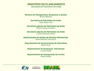 Ministra do Planejamento, Orçamento e Gestão
Miriam Belchior
 
Secretária do Patrimônio da União
Paula Motta Lara
Secretário-adjunto do Patrimônio da União
Patryck Araújo Carvalho
Secretária-adjunta do Patrimônio da União
Louise Henriques Ritzel
Departamento de Gestão de Receitas Patrimoniais
Paulo Eduardo Toncovitch
Departamento de Caracterização do Patrimônio
Eliane Hirai
Departamento de Destinação Patrimonial
Luciano Roda
Departamento de Incorporação de Imóveis
Paulo Simões
MINISTÉRO DO PLANEJAMENTO
Secretaria do Patrimônio da União
 