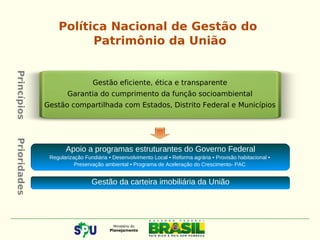 Política Nacional de Gestão do
Patrimônio da União
Gestão eficiente, ética e transparente
Garantia do cumprimento da função socioambiental
Gestão compartilhada com Estados, Distrito Federal e Municípios
Apoio a programas estruturantes do Governo Federal
Regularização Fundiária • Desenvolvimento Local • Reforma agrária • Provisão habitacional •
Preservação ambiental • Programa de Aceleração do Crescimento- PAC
Gestão da carteira imobiliária da União
PrincípiosPrioridades
 