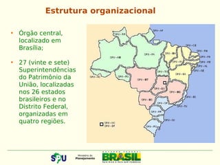 • Órgão central,
localizado em
Brasília;
• 27 (vinte e sete)
Superintendências
do Patrimônio da
União, localizadas
nos 26 estados
brasileiros e no
Distrito Federal,
organizadas em
quatro regiões.
Estrutura organizacional
 