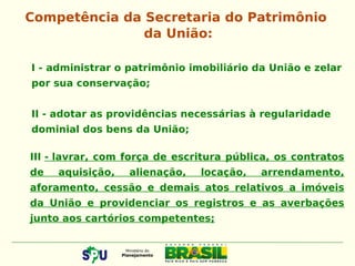 I - administrar o patrimônio imobiliário da União e zelar
por sua conservação;
II - adotar as providências necessárias à regularidade
dominial dos bens da União;
Competência da Secretaria do Patrimônio
da União:
III - lavrar, com força de escritura pública, os contratos
de aquisição, alienação, locação, arrendamento,
aforamento, cessão e demais atos relativos a imóveis
da União e providenciar os registros e as averbações
junto aos cartórios competentes;
 