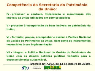 IV - promover o controle, fiscalização e manutenção dos
imóveis da União utilizados em serviço público;
V - proceder à incorporação de bens imóveis ao patrimônio da
União;
VI - formular, propor, acompanhar e avaliar a Política Nacional
de Gestão do Patrimônio da União, bem como os instrumentos
necessários à sua implementação;
VII - integrar a Política Nacional de Gestão do Patrimônio da
União com as demais políticas públicas voltadas para o
desenvolvimento sustentável.
(Decreto Nº 7.063, de 13 de janeiro de 2010)
Competência da Secretaria do Patrimônio
da União:
 