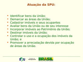  Identificar bens da União;
 Demarcar as áreas da União;
 Cadastrar imóveis e seus ocupantes
 Avaliar bens da União ou de seu interesse
 Incorporar imóveis ao Patrimônio da União;
 Destinar imóveis da União;
 Controlar o uso e a ocupação dos imóveis da
União; e
 Promover a arrecadação devida por ocupação
de áreas da União.
Atuação da SPU:
 