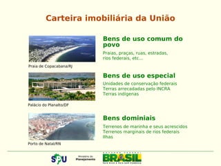 Carteira imobiliária da União
Bens de uso comum do
povo
Praias, praças, ruas, estradas,
rios federais, etc...
Bens de uso especial
Unidades de conservação federais
Terras arrecadadas pelo INCRA
Terras indígenas
Bens dominiais
Terrenos de marinha e seus acrescidos
Terrenos marginais de rios federais
Ilhas
Praia de Copacabana/RJ
Palácio do Planalto/DF
Porto de Natal/RN
 