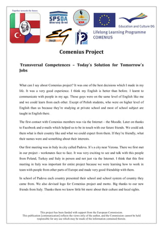 This project has been funded with support from the European Commission.
This publication [communication] reflects the views only of the author, and the Commission cannot be held
responsible for any use which may be made of the information contained therein.
Comenius Project
Transversal Competences – Today´s Solution for Tomorrow´s
Jobs
What can I say about Comenius project? It was one of the best decisions which I made in my
life. It was a very good experience. I think my English is better than before. I learnt to
communicate with people in my age. Those guys were on the same level of English like me
and we could learn from each other. Except of Polish students, who were on higher level of
English than us because they’re studying at private school and most of school subject are
taught in English there.
The first contact with Comenius members was via the Internet – the Moodle. Later on thanks
to Facebook and e-mails which helped us to be in touch with our future friends. We could ask
them what is their country like and what we could expect from them. If they’re friendly, what
their names were and something about their interests.
Our first meeting was in Italy in city called Padova. It’s a city near Verona. There we first met
in our project - workmates face to face. It was very exciting to see and talk with this people
from Poland, Turkey and Italy in person and not just via the Internet. I think that this first
meeting in Italy was important for entire project because we were learning how to work in
team with people from other parts of Europe and made very good friendship with them.
In school of Padova each country presented their school and school system of country they
came from. We also devised logo for Comenius project and motto. Big thanks to our new
friends from Italy. Thanks them we know little bit more about their culture and local sights.
 