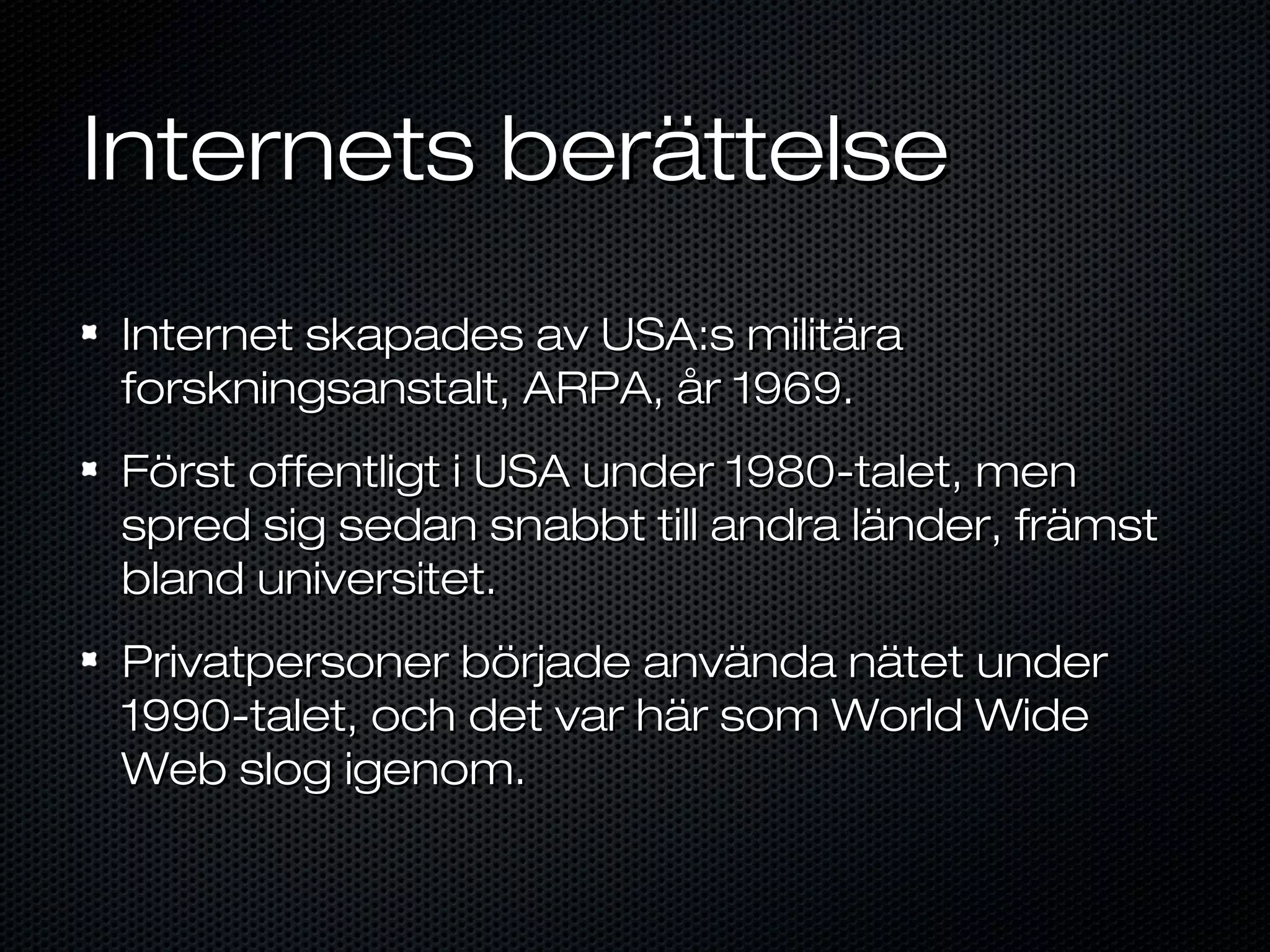 Internets berättelse
Internet skapades av USA:s militära
forskningsanstalt, ARPA, år 1969.
Först offentligt i USA under 1980-talet, men
spred sig sedan snabbt till andra länder, främst
bland universitet.
Privatpersoner började använda nätet under
1990-talet, och det var här som World Wide
Web slog igenom.
 