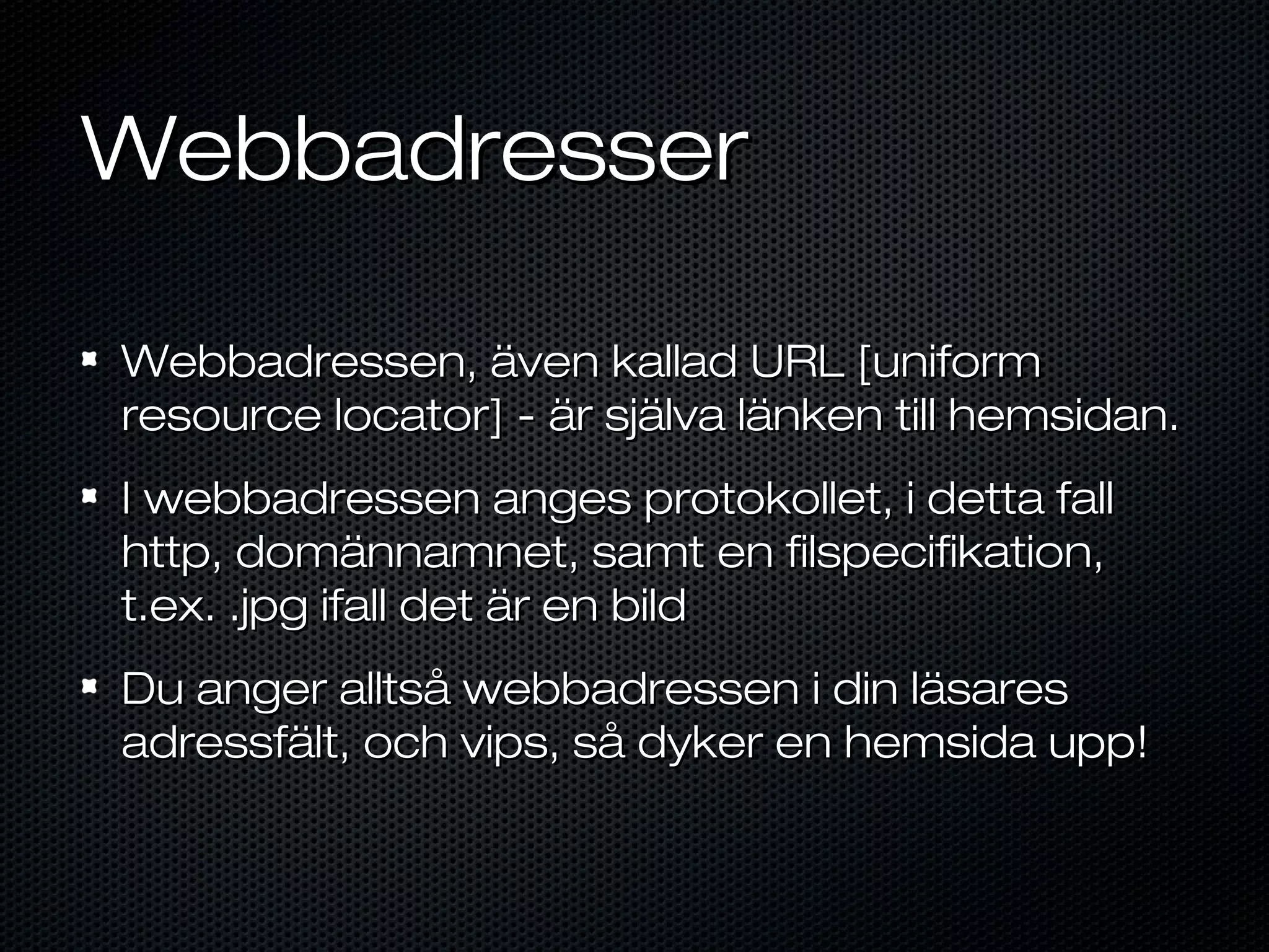 Webbadresser

Webbadressen, även kallad URL [uniform
resource locator] - är själva länken till hemsidan.
I webbadressen anges protokollet, i detta fall
http, domännamnet, samt en filspecifikation,
t.ex. .jpg ifall det är en bild
Du anger alltså webbadressen i din läsares
adressfält, och vips, så dyker en hemsida upp!
 