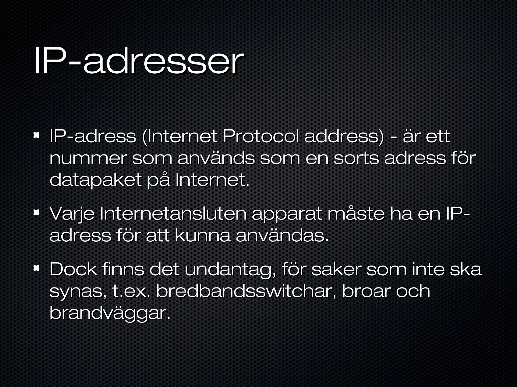 IP-adresser
IP-adress (Internet Protocol address) - är ett
nummer som används som en sorts adress för
datapaket på Internet.
Varje Internetansluten apparat måste ha en IP-
adress för att kunna användas.
Dock finns det undantag, för saker som inte ska
synas, t.ex. bredbandsswitchar, broar och
brandväggar.
 