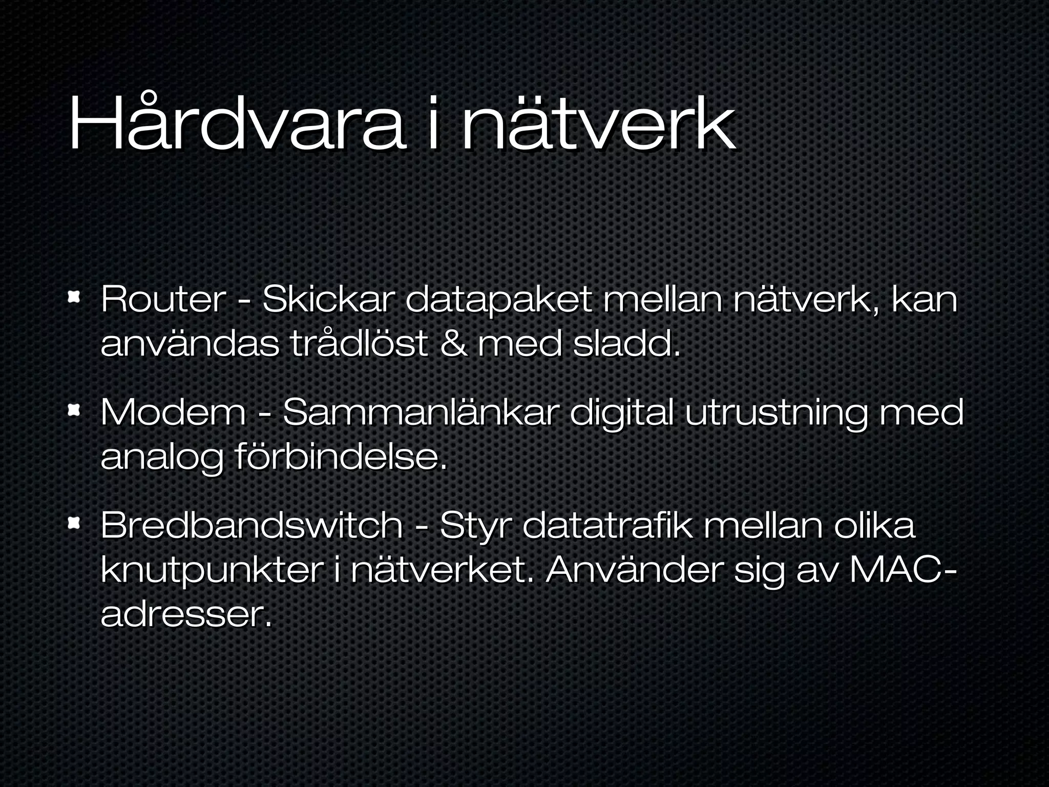 Hårdvara i nätverk

Router - Skickar datapaket mellan nätverk, kan
användas trådlöst & med sladd.
Modem - Sammanlänkar digital utrustning med
analog förbindelse.
Bredbandswitch - Styr datatrafik mellan olika
knutpunkter i nätverket. Använder sig av MAC-
adresser.
 