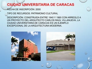 CIUDAD UNIVERSITARIA DE CARACAS
FECHA DE INSCRIPCIÓN: 2000
TIPO DE RECURSOS: PATRIMONIO CULTURAL
DESCRIPCIÓN: CONSTRUIDA ENTRE 1940 Y 1960 CON ARREGLO A
UN PROYECTO DEL ARQUITECTO CARLOS RAÚL VILLANUEVA, LA
CIUDAD UNIVERSITARIA DE CARACAS ES UN EJEMPLO
EXCEPCIONAL DE LA ARQUITECTURA MODERNA.
 