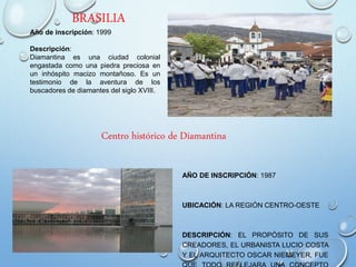 BRASILIA
AÑO DE INSCRIPCIÓN: 1987
UBICACIÓN: LA REGIÓN CENTRO-OESTE
DESCRIPCIÓN: EL PROPÓSITO DE SUS
CREADORES, EL URBANISTA LUCIO COSTA
Y EL ARQUITECTO OSCAR NIEMEYER, FUE
Centro histórico de Diamantina
Año de inscripción: 1999
Descripción:
Diamantina es una ciudad colonial
engastada como una piedra preciosa en
un inhóspito macizo montañoso. Es un
testimonio de la aventura de los
buscadores de diamantes del siglo XVIII.
 
