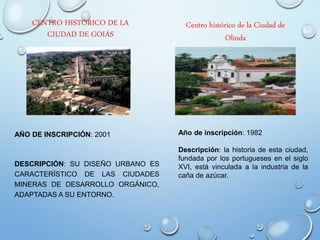 CENTRO HISTÓRICO DE LA
CIUDAD DE GOIÁS
AÑO DE INSCRIPCIÓN: 2001
DESCRIPCIÓN: SU DISEÑO URBANO ES
CARACTERÍSTICO DE LAS CIUDADES
MINERAS DE DESARROLLO ORGÁNICO,
ADAPTADAS A SU ENTORNO.
Centro histórico de la Ciudad de
Olinda
Año de inscripción: 1982
Descripción: la historia de esta ciudad,
fundada por los portugueses en el siglo
XVI, está vinculada a la industria de la
caña de azúcar.
 