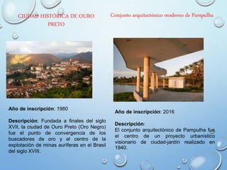 CIUDAD HISTÓRICA DE OURO
PRETO
Año de inscripción: 1980
Descripción: Fundada a finales del siglo
XVII, la ciudad de Ouro Preto (Oro Negro)
fue el punto de convergencia de los
buscadores de oro y el centro de la
explotación de minas auríferas en el Brasil
del siglo XVIII.
Conjunto arquitectónico moderno de Pampulha
Año de inscripción: 2016
Descripción:
El conjunto arquitectónico de Pampulha fue
el centro de un proyecto urbanístico
visionario de ciudad-jardín realizado en
1940.
 