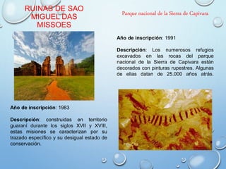 RUINAS DE SAO
MIGUEL DAS
MISSOES
Año de inscripción: 1983
Descripción: construidas en territorio
guaraní durante los siglos XVII y XVIII,
estas misiones se caracterizan por su
trazado específico y su desigual estado de
conservación.
Parque nacional de la Sierra de Capivara
Año de inscripción: 1991
Descripción: Los numerosos refugios
excavados en las rocas del parque
nacional de la Sierra de Capivara están
decorados con pinturas rupestres. Algunas
de ellas datan de 25.000 años atrás.
 