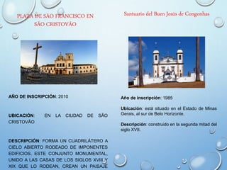 PLAZA DE SÃO FRANCISCO EN
SÃO CRISTOVÃO
AÑO DE INSCRIPCIÓN: 2010
UBICACIÓN: EN LA CIUDAD DE SÃO
CRISTOVÃO
DESCRIPCIÓN: FORMA UN CUADRILÁTERO A
CIELO ABIERTO RODEADO DE IMPONENTES
EDIFICIOS. ESTE CONJUNTO MONUMENTAL,
UNIDO A LAS CASAS DE LOS SIGLOS XVIII Y
XIX QUE LO RODEAN, CREAN UN PAISAJE
Santuario del Buen Jesús de Congonhas
Año de inscripción: 1985
Ubicación: está situado en el Estado de Minas
Gerais, al sur de Belo Horizonte.
Descripción: construido en la segunda mitad del
siglo XVII.
 