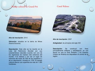 Año de inscripción: 2007
Antigüedad: de principios del siglo XIX
Descripción: Se construyó con fines
principalmente militares y estratégicos, en una
época en que la Gran Bretaña y los Estados
Unidos de América se disputaban el control de la
región.
Canal RideauPaisaje cultural de Grand-Pré
Año de inscripción: 2012
Ubicación: situados en la bahía de Minas
(Nueva Escocia).
Descripción: Este sitio se ha inscrito en la
Lista del Patrimonio Mundial por sus
características naturales (cuenta con uno de
los regímenes de mareas más extremos del
mundo: 11,6 metros) y por ser un lugar de
memoria del modo de vida de los acadianos y
de su deportación, iniciada en 1755. El paisaje
cultural abarca una superficie de más de 1.300
hectáreas.
 